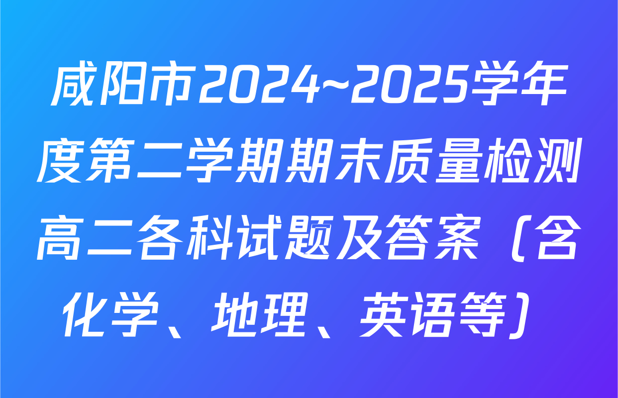 咸阳市2024~2025学年度第二学期期末质量检测高二各科试题及答案（含化学、地理、英语等）