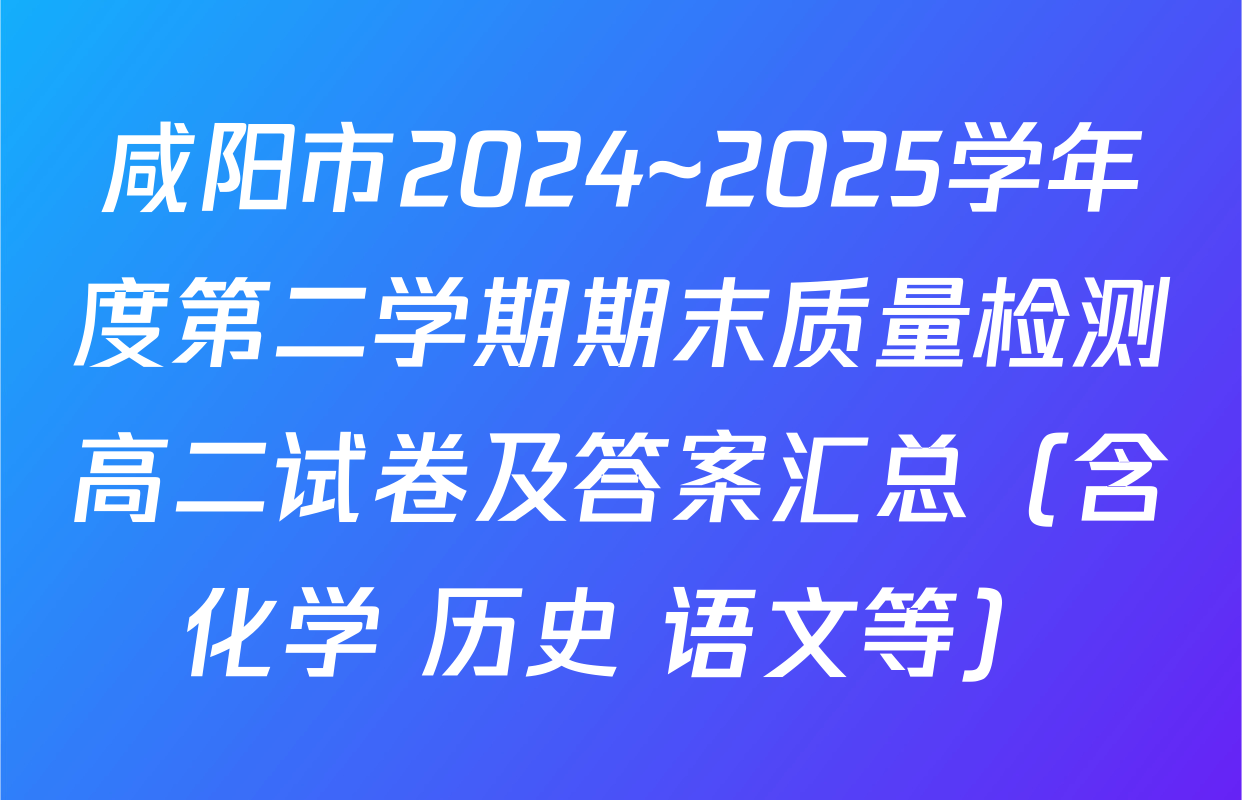 咸阳市2024~2025学年度第二学期期末质量检测高二试卷及答案汇总（含化学 历史 语文等）