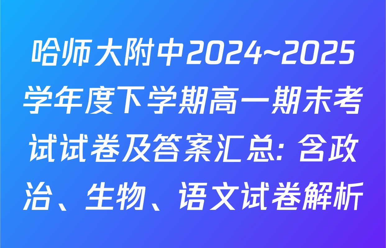 哈师大附中2024~2025学年度下学期高一期末考试试卷及答案汇总: 含政治、生物、语文试卷解析