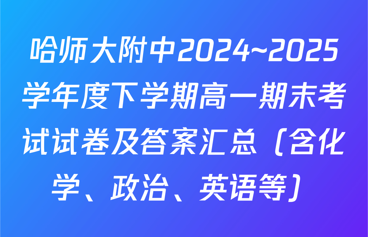 哈师大附中2024~2025学年度下学期高一期末考试试卷及答案汇总（含化学、政治、英语等）