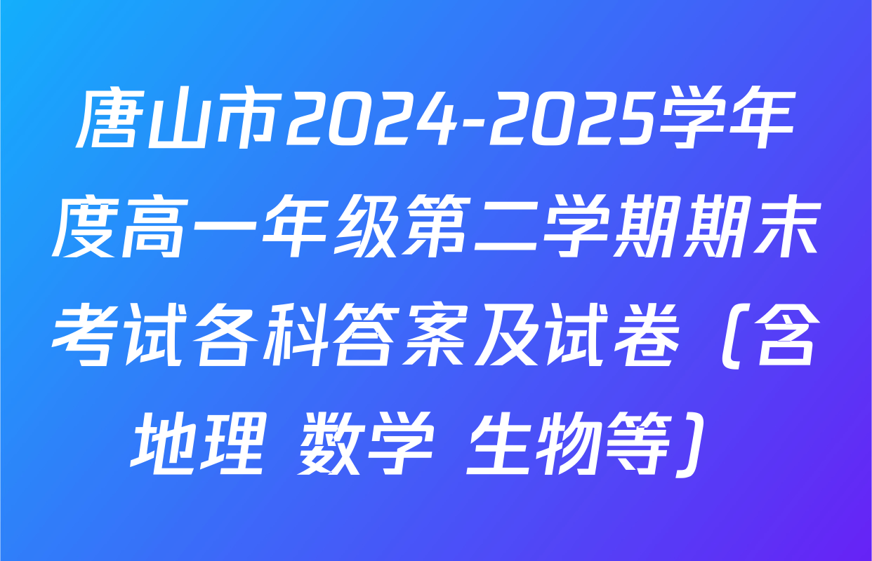 唐山市2024-2025学年度高一年级第二学期期末考试各科答案及试卷（含地理 数学 生物等）