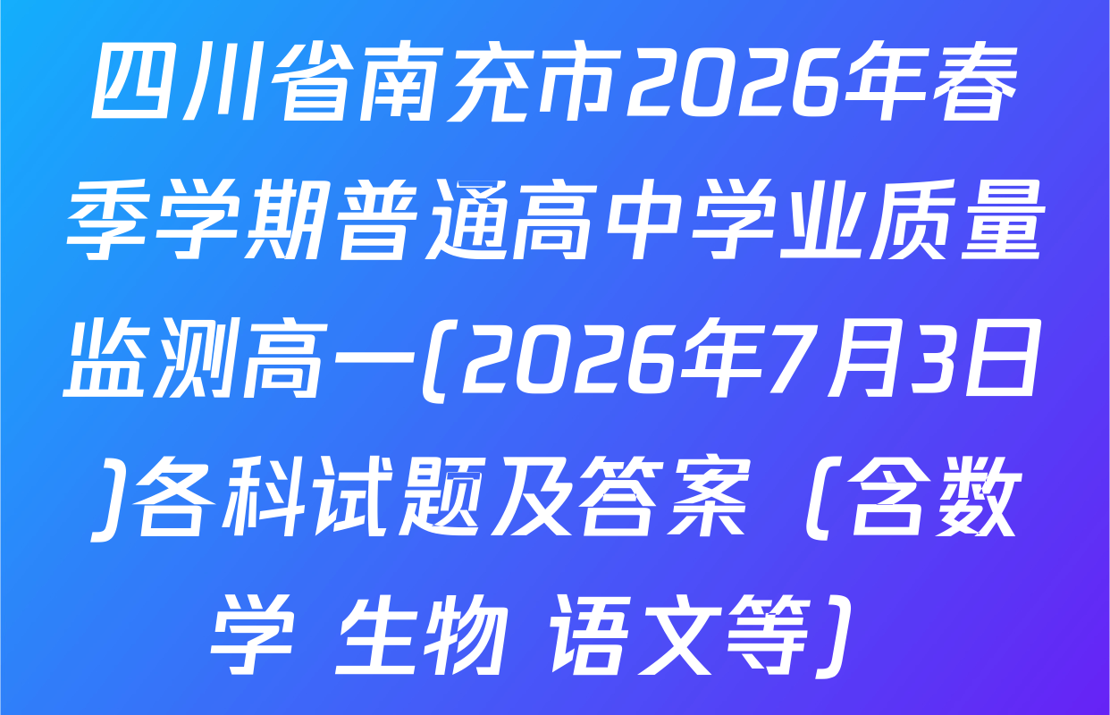 四川省南充市2026年春季学期普通高中学业质量监测高一(2026年7月3日)各科试题及答案（含数学 生物 语文等）