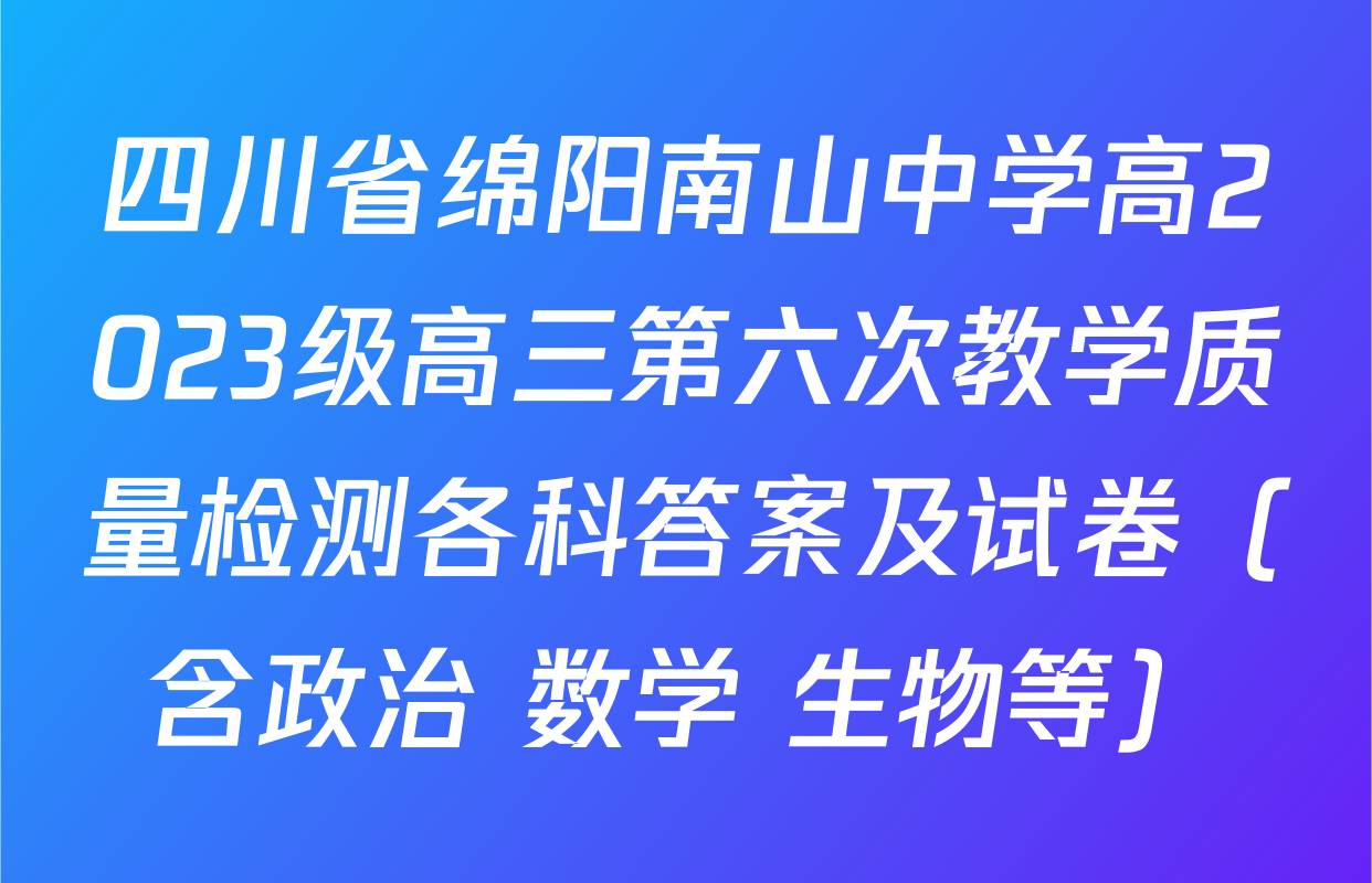 四川省绵阳南山中学高2023级高三第六次教学质量检测各科答案及试卷（含政治 数学 生物等）