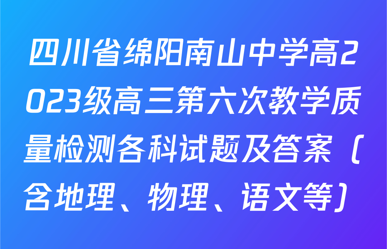 四川省绵阳南山中学高2023级高三第六次教学质量检测各科试题及答案（含地理、物理、语文等）