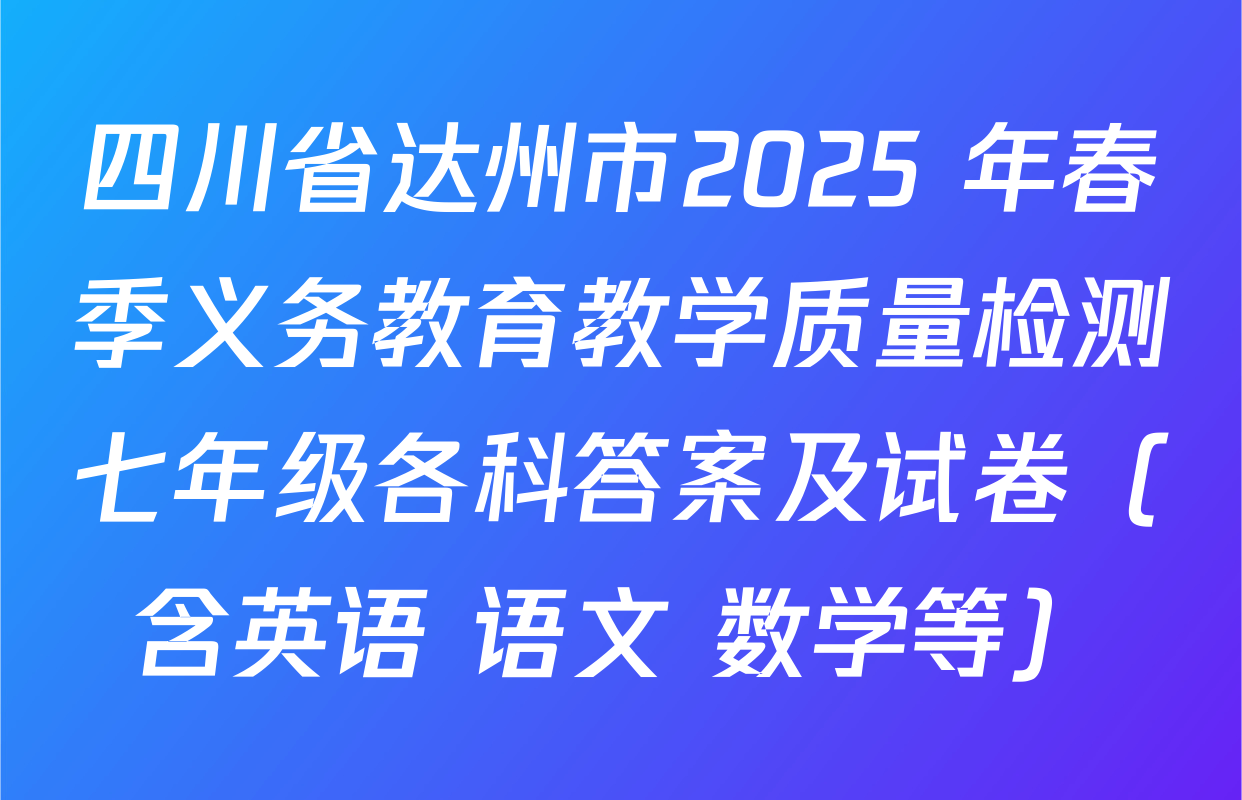 四川省达州市2025 年春季义务教育教学质量检测七年级各科答案及试卷（含英语 语文 数学等）