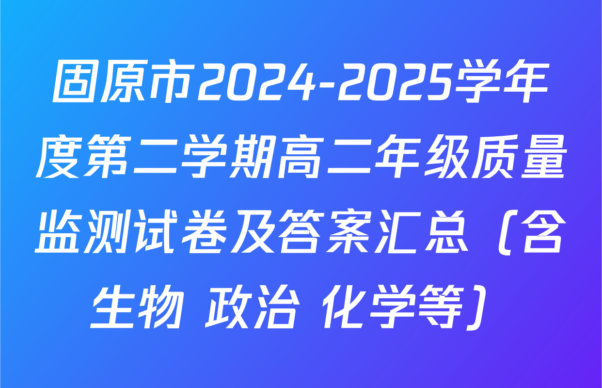 固原市2024-2025学年度第二学期高二年级质量监测试卷及答案汇总（含生物 政治 化学等）