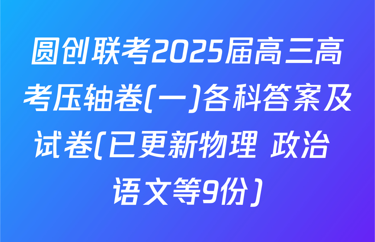 圆创联考2025届高三高考压轴卷(一)各科答案及试卷(已更新物理 政治 语文等9份)