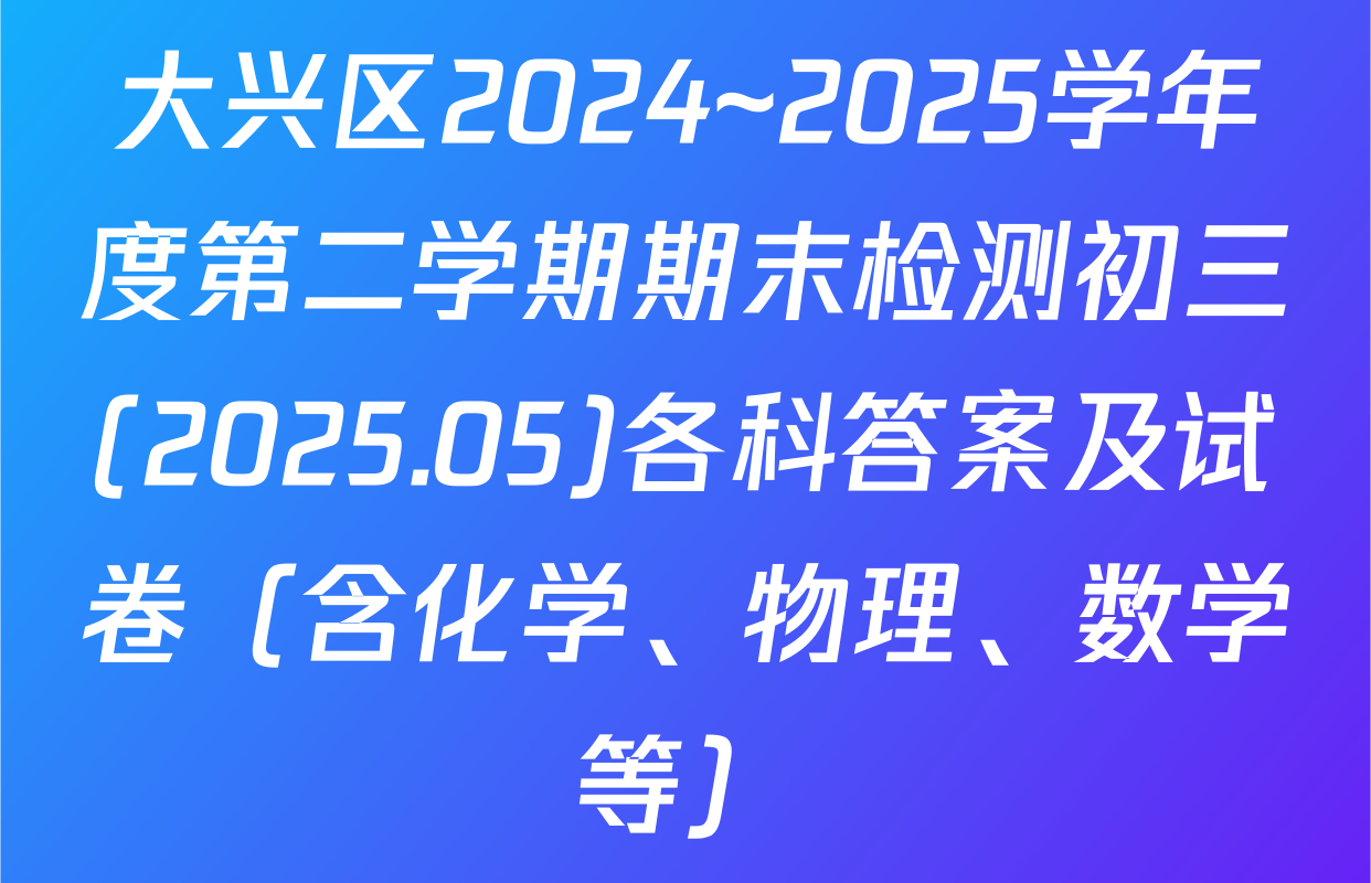 大兴区2024~2025学年度第二学期期末检测初三(2025.05)各科答案及试卷（含化学、物理、数学等）