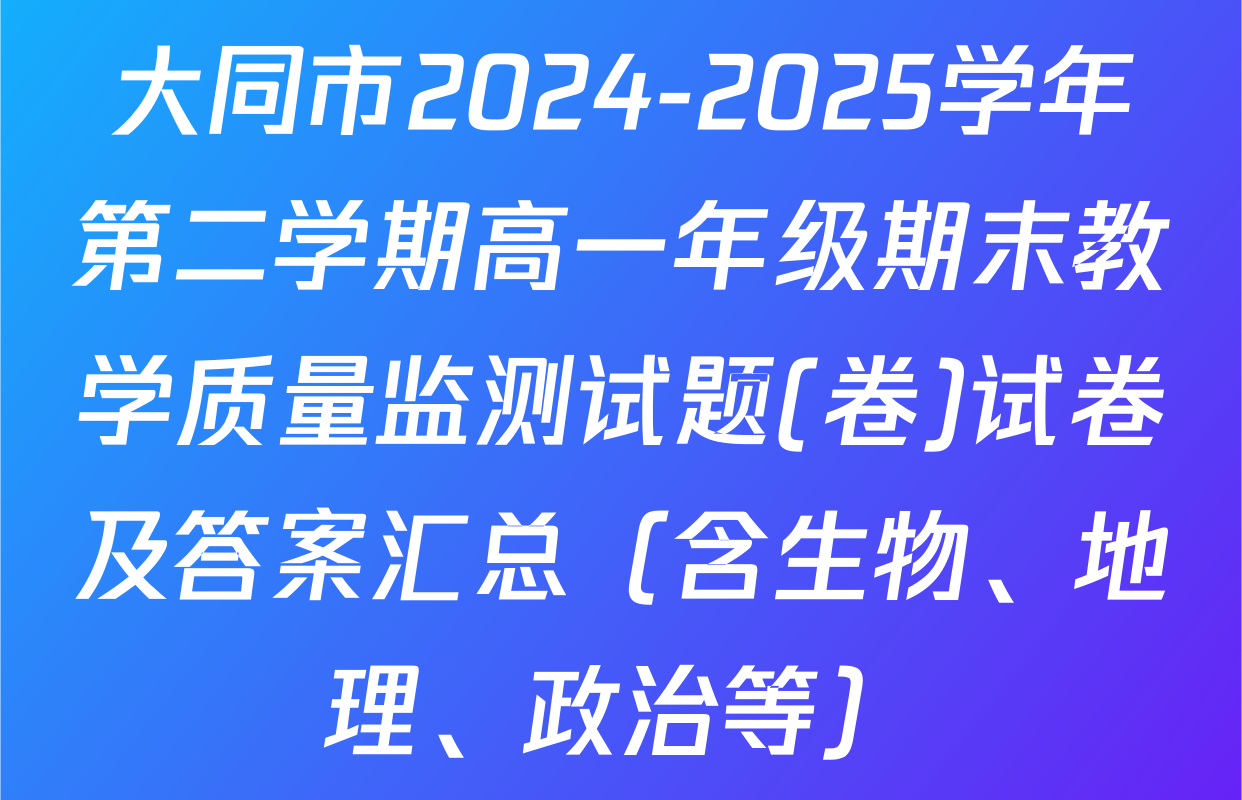 大同市2024-2025学年第二学期高一年级期末教学质量监测试题(卷)试卷及答案汇总（含生物、地理、政治等）