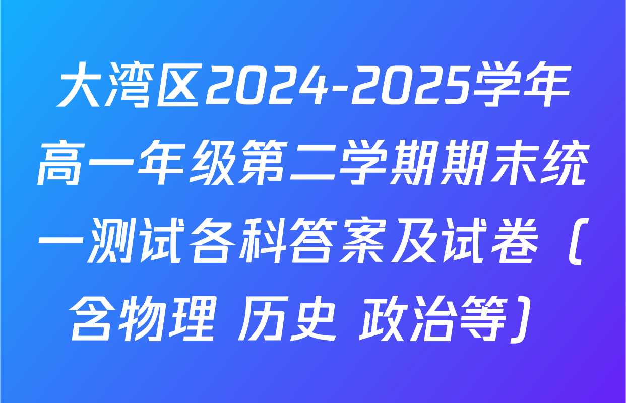 大湾区2024-2025学年高一年级第二学期期末统一测试各科答案及试卷（含物理 历史 政治等）