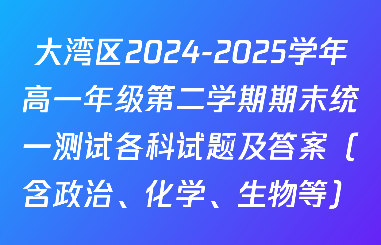 大湾区2024-2025学年高一年级第二学期期末统一测试各科试题及答案（含政治、化学、生物等）