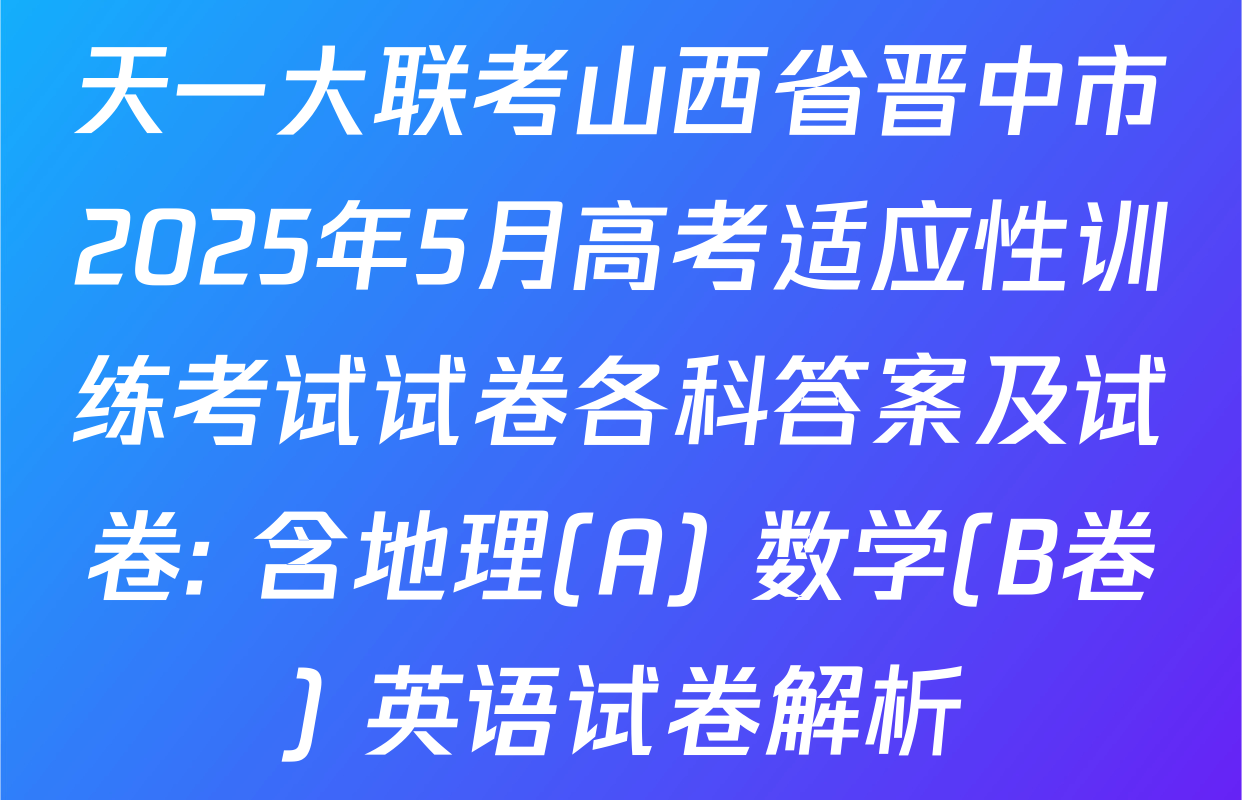 天一大联考山西省晋中市2025年5月高考适应性训练考试试卷各科答案及试卷: 含地理(A) 数学(B卷) 英语试卷解析