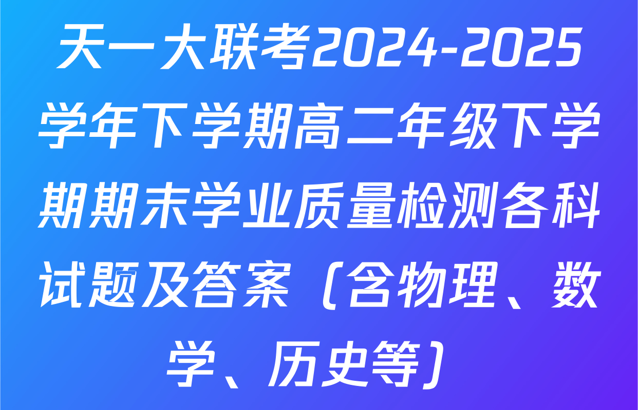 天一大联考2024-2025学年下学期高二年级下学期期末学业质量检测各科试题及答案（含物理、数学、历史等）