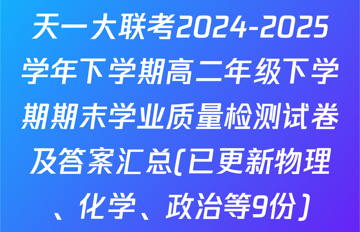 天一大联考2024-2025学年下学期高二年级下学期期末学业质量检测试卷及答案汇总(已更新物理、化学、政治等9份)