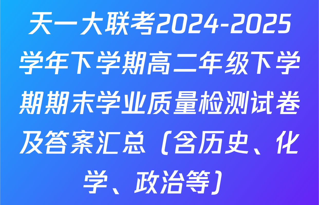 天一大联考2024-2025学年下学期高二年级下学期期末学业质量检测试卷及答案汇总（含历史、化学、政治等）