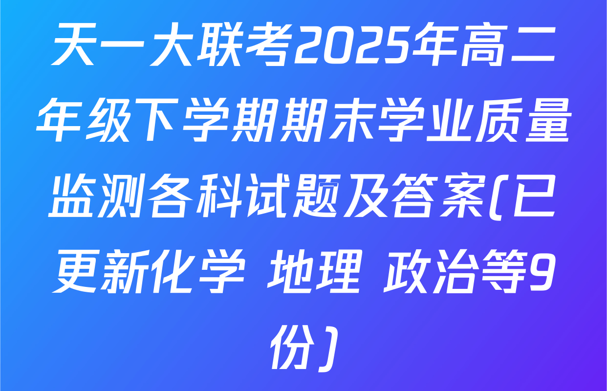 天一大联考2025年高二年级下学期期末学业质量监测各科试题及答案(已更新化学 地理 政治等9份)
