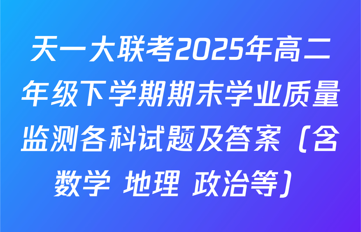 天一大联考2025年高二年级下学期期末学业质量监测各科试题及答案（含数学 地理 政治等）