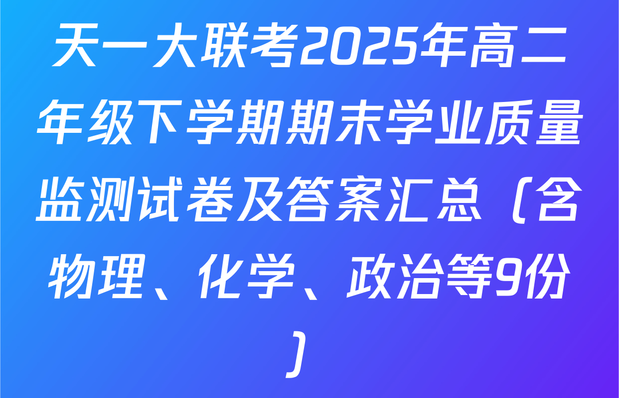 天一大联考2025年高二年级下学期期末学业质量监测试卷及答案汇总（含物理、化学、政治等9份）