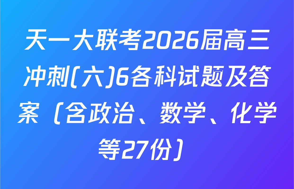 天一大联考2026届高三冲刺(六)6各科试题及答案（含政治、数学、化学等27份）