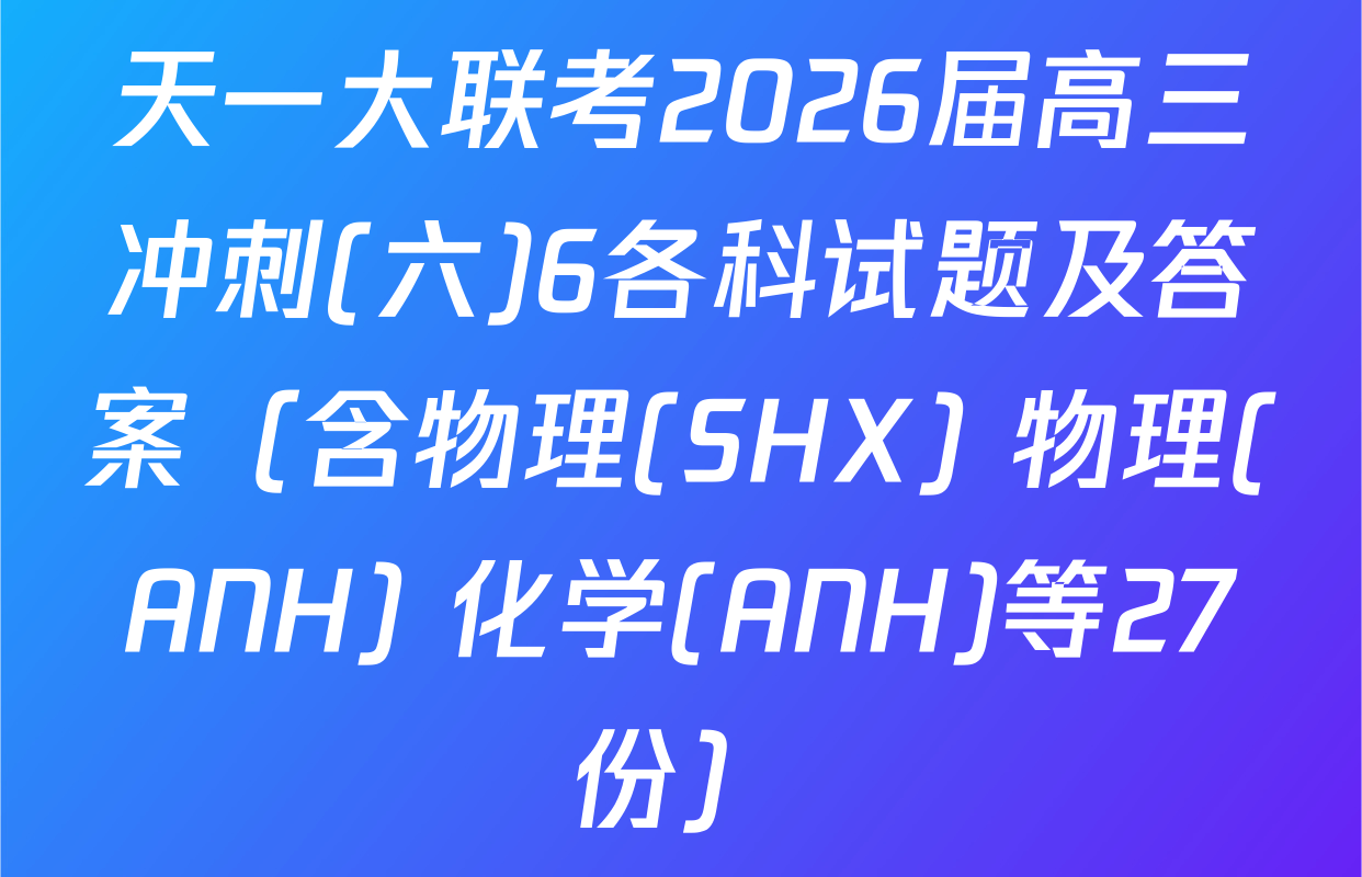 天一大联考2026届高三冲刺(六)6各科试题及答案（含物理(SHX) 物理(ANH) 化学(ANH)等27份）