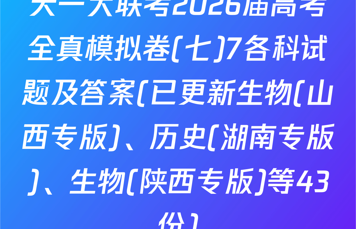 天一大联考2026届高考全真模拟卷(七)7各科试题及答案(已更新生物(山西专版)、历史(湖南专版)、生物(陕西专版)等43份)