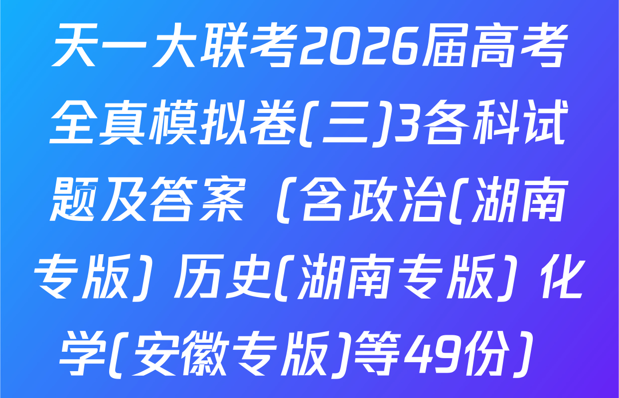 天一大联考2026届高考全真模拟卷(三)3各科试题及答案（含政治(湖南专版) 历史(湖南专版) 化学(安徽专版)等49份）