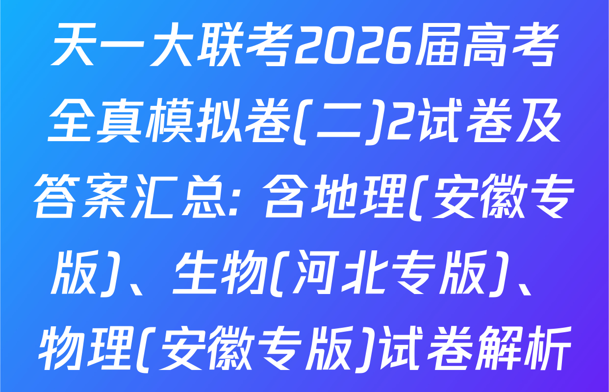 天一大联考2026届高考全真模拟卷(二)2试卷及答案汇总: 含地理(安徽专版)、生物(河北专版)、物理(安徽专版)试卷解析