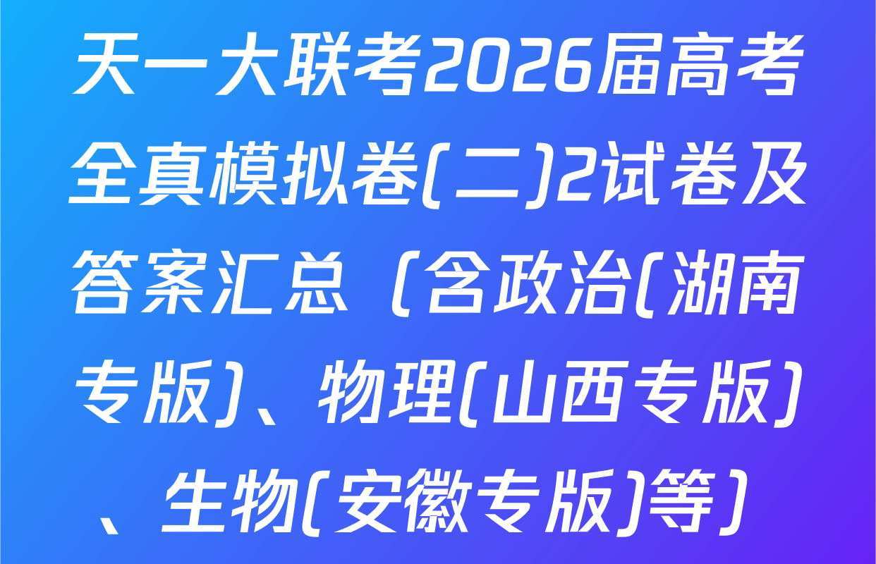 天一大联考2026届高考全真模拟卷(二)2试卷及答案汇总（含政治(湖南专版)、物理(山西专版)、生物(安徽专版)等）