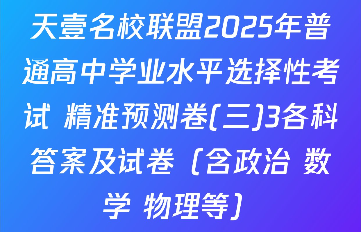 天壹名校联盟2025年普通高中学业水平选择性考试 精准预测卷(三)3各科答案及试卷（含政治 数学 物理等）