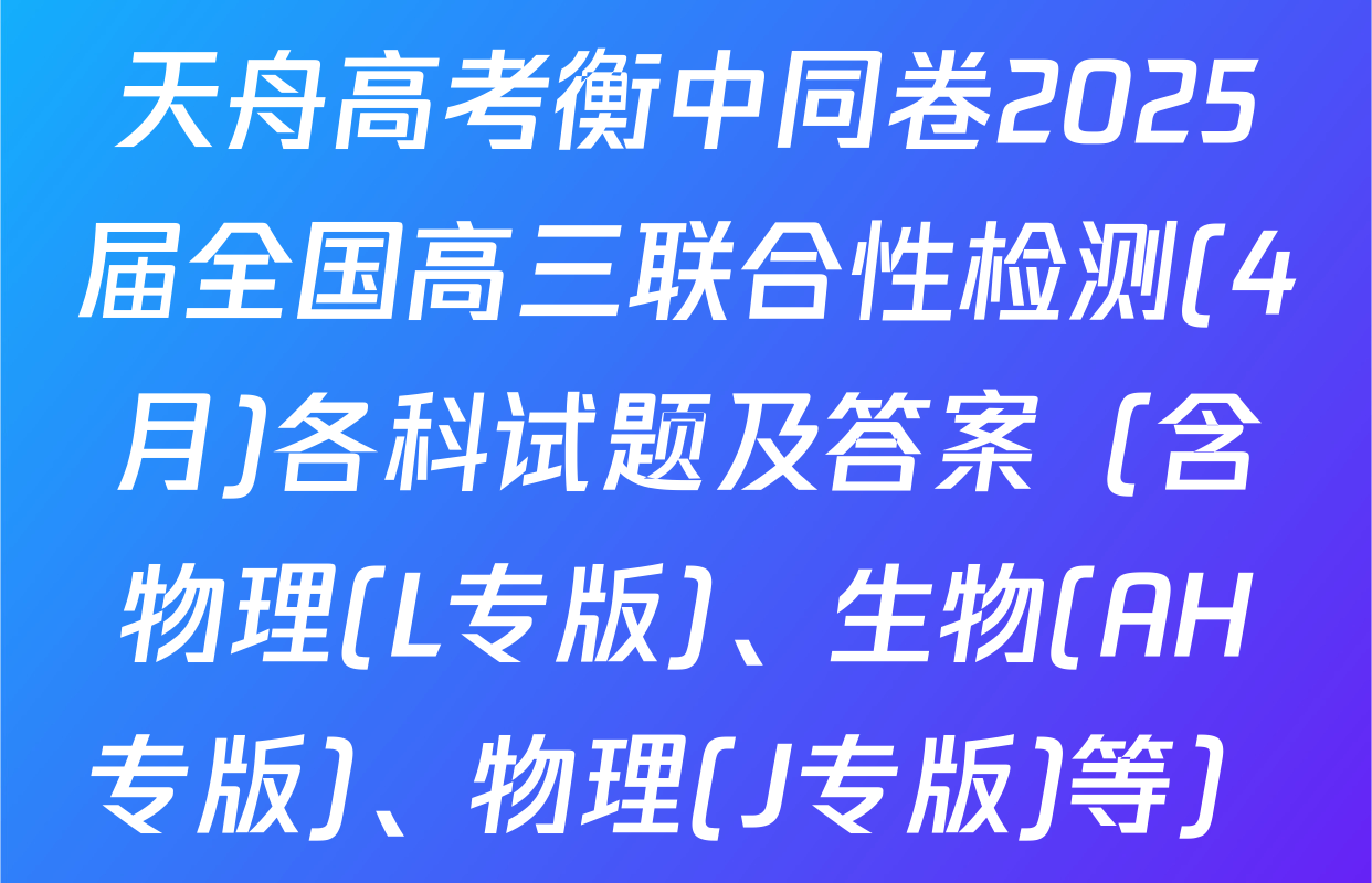 天舟高考衡中同卷2025届全国高三联合性检测(4月)各科试题及答案（含物理(L专版)、生物(AH专版)、物理(J专版)等）