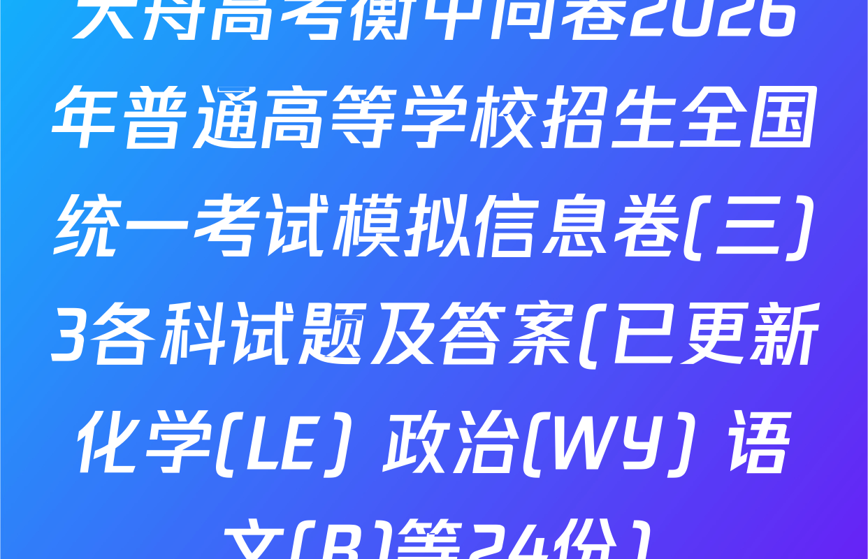 天舟高考衡中同卷2026年普通高等学校招生全国统一考试模拟信息卷(三)3各科试题及答案(已更新化学(LE) 政治(WY) 语文(B)等24份)