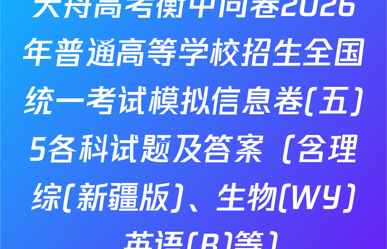 天舟高考衡中同卷2026年普通高等学校招生全国统一考试模拟信息卷(五)5各科试题及答案（含理综(新疆版)、生物(WY)、英语(B)等）