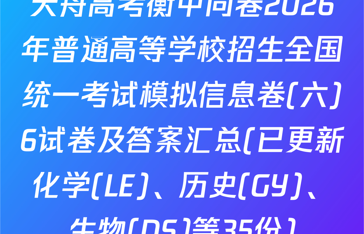 天舟高考衡中同卷2026年普通高等学校招生全国统一考试模拟信息卷(六)6试卷及答案汇总(已更新化学(LE)、历史(GY)、生物(DS)等35份)