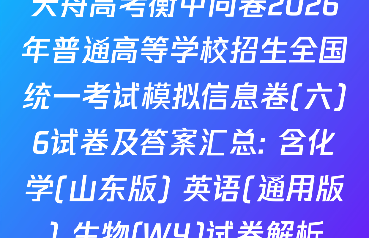 天舟高考衡中同卷2026年普通高等学校招生全国统一考试模拟信息卷(六)6试卷及答案汇总: 含化学(山东版) 英语(通用版) 生物(WY)试卷解析