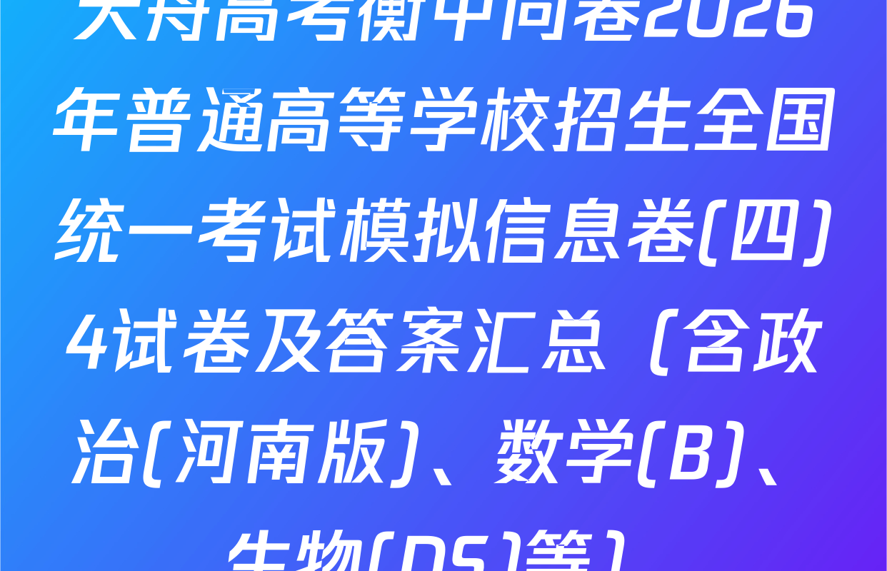 天舟高考衡中同卷2026年普通高等学校招生全国统一考试模拟信息卷(四)4试卷及答案汇总（含政治(河南版)、数学(B)、生物(DS)等）