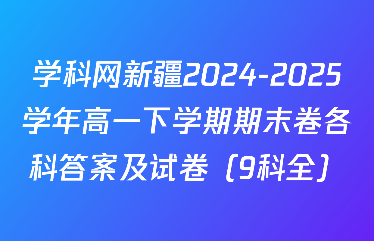 学科网新疆2024-2025学年高一下学期期末卷各科答案及试卷（9科全）