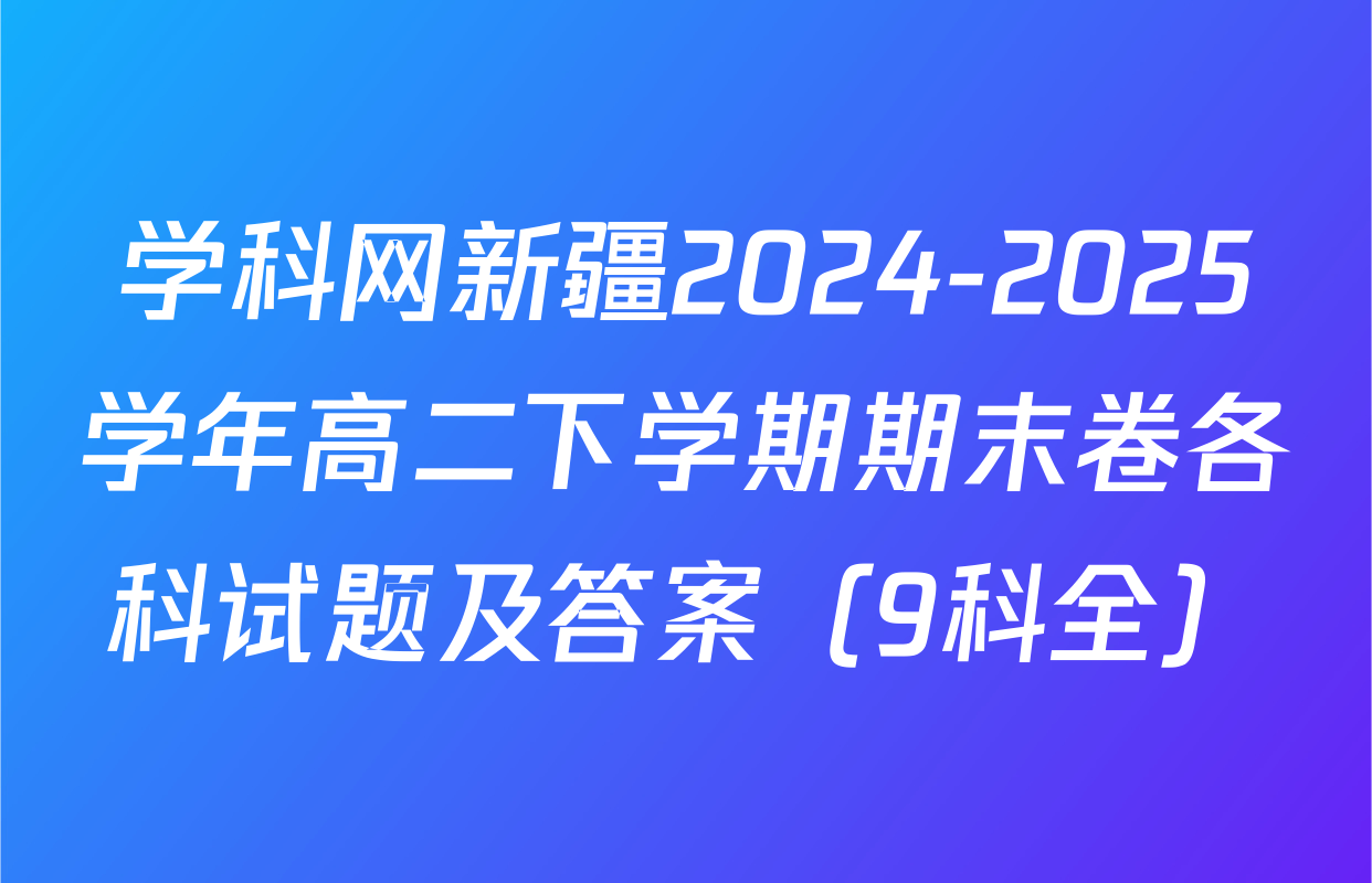 学科网新疆2024-2025学年高二下学期期末卷各科试题及答案（9科全）