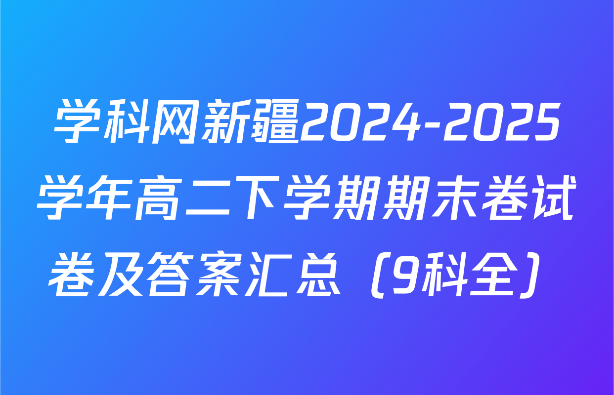 学科网新疆2024-2025学年高二下学期期末卷试卷及答案汇总（9科全）