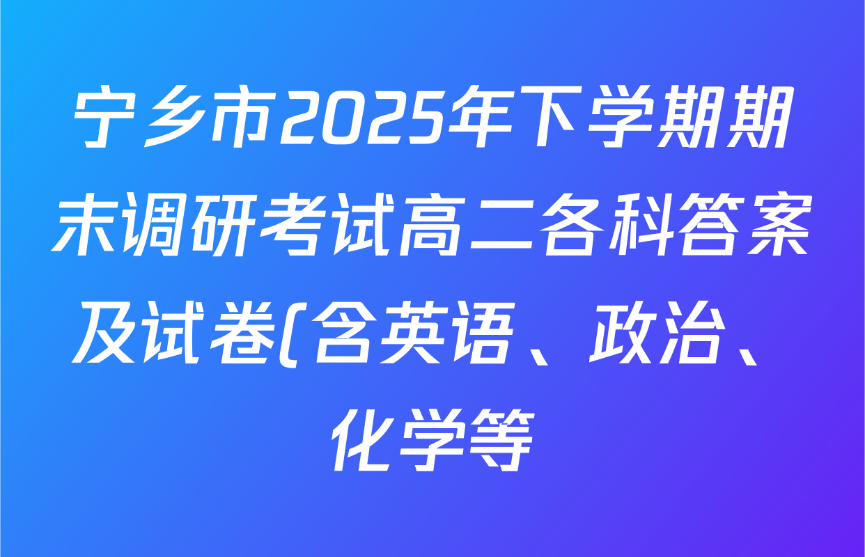 宁乡市2025年下学期期末调研考试高二各科答案及试卷(含英语、政治、化学等) 宁乡市2025年下学期期末调研考试高二各科答案及试卷(含英语、政治、化学等)