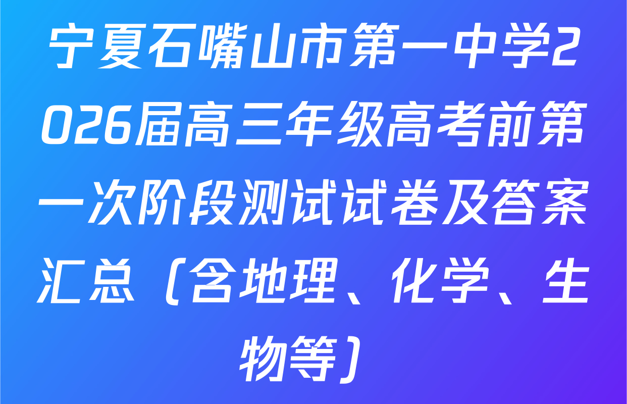 宁夏石嘴山市第一中学2026届高三年级高考前第一次阶段测试试卷及答案汇总（含地理、化学、生物等）
