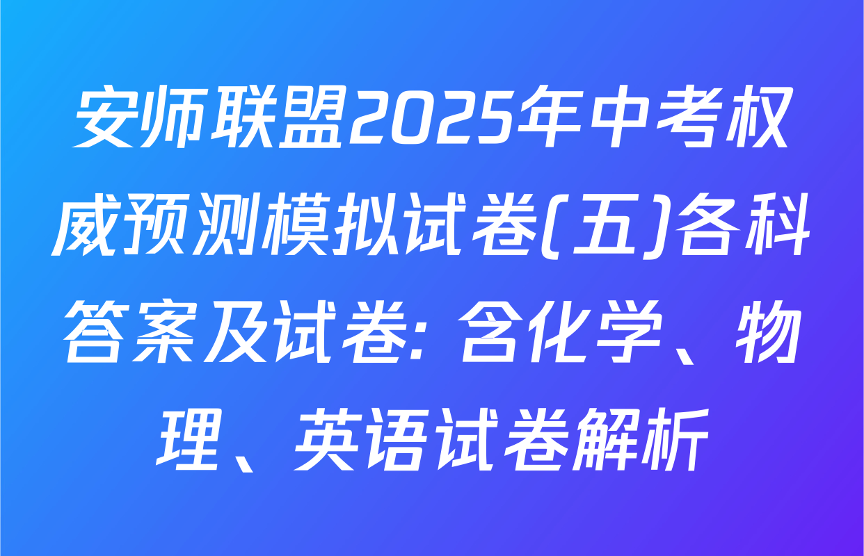 安师联盟2025年中考权威预测模拟试卷(五)各科答案及试卷: 含化学、物理、英语试卷解析