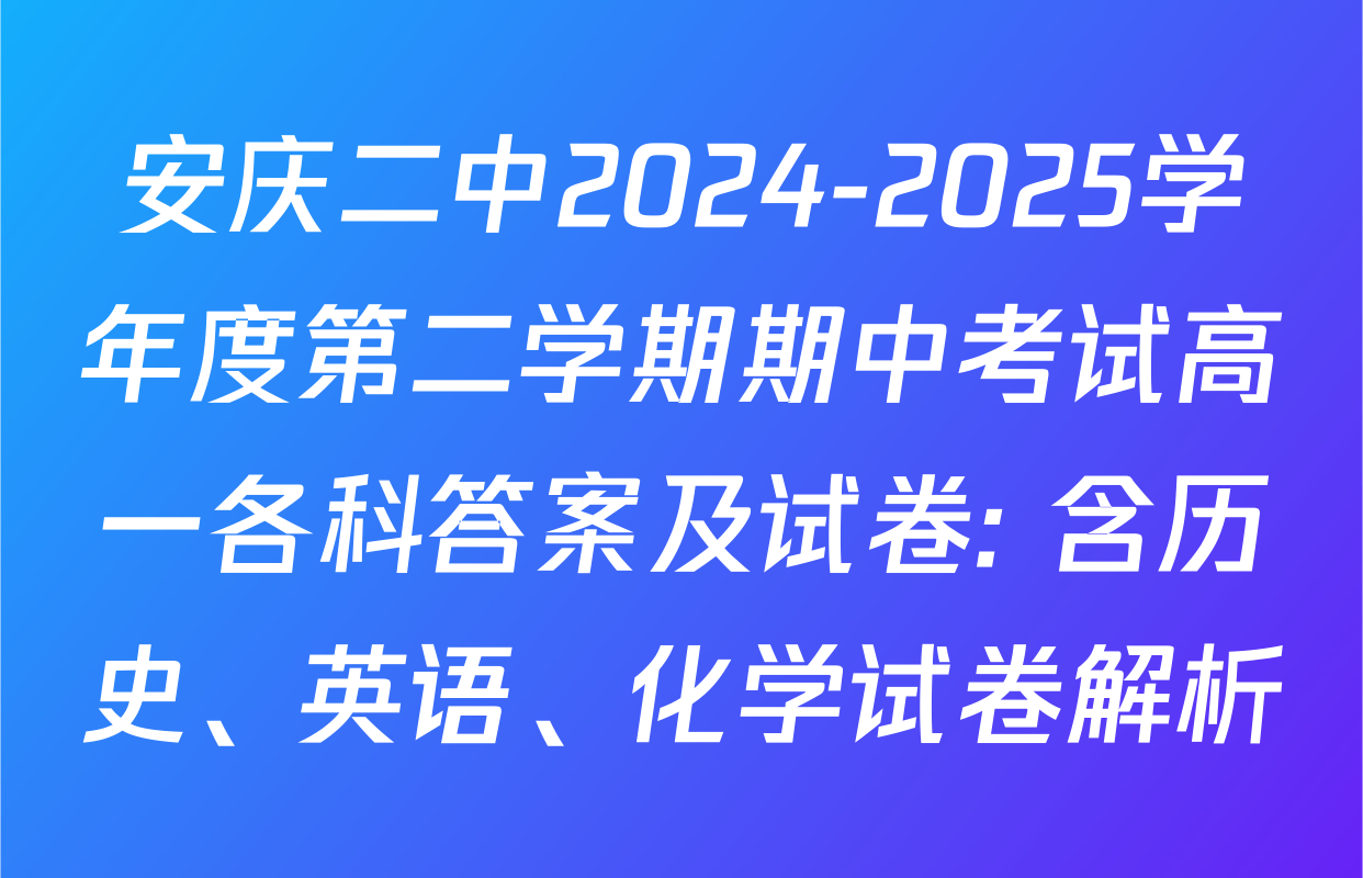 安庆二中2024-2025学年度第二学期期中考试高一各科答案及试卷: 含历史、英语、化学试卷解析