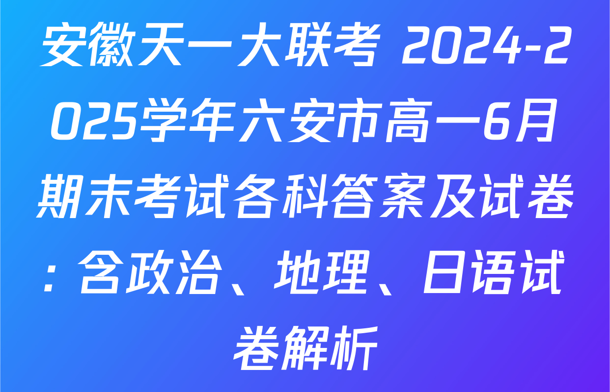 安徽天一大联考 2024-2025学年六安市高一6月期末考试各科答案及试卷: 含政治、地理、日语试卷解析