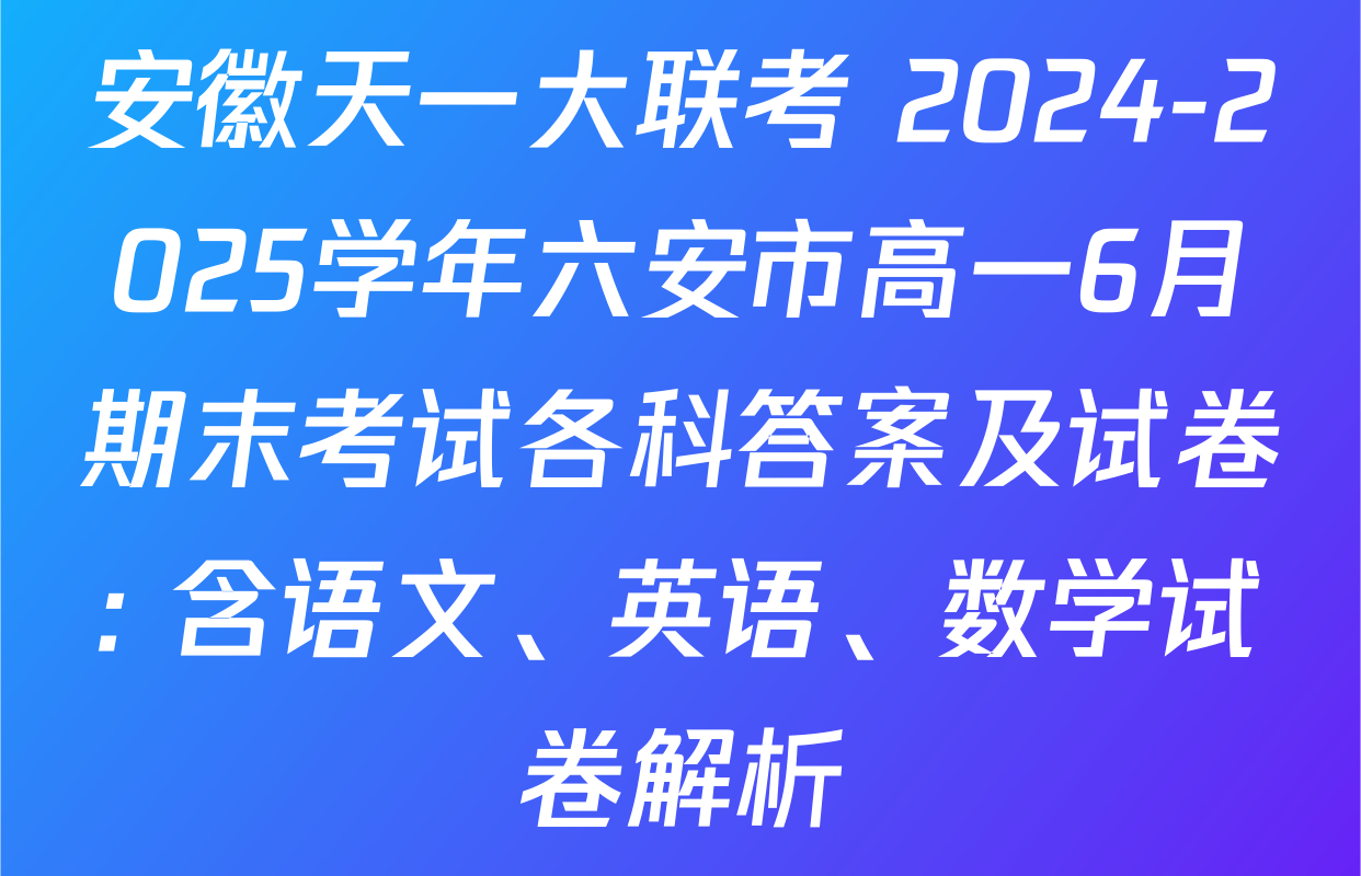 安徽天一大联考 2024-2025学年六安市高一6月期末考试各科答案及试卷: 含语文、英语、数学试卷解析