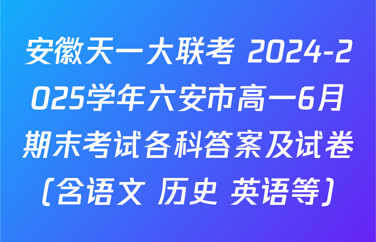 安徽天一大联考 2024-2025学年六安市高一6月期末考试各科答案及试卷（含语文 历史 英语等）
