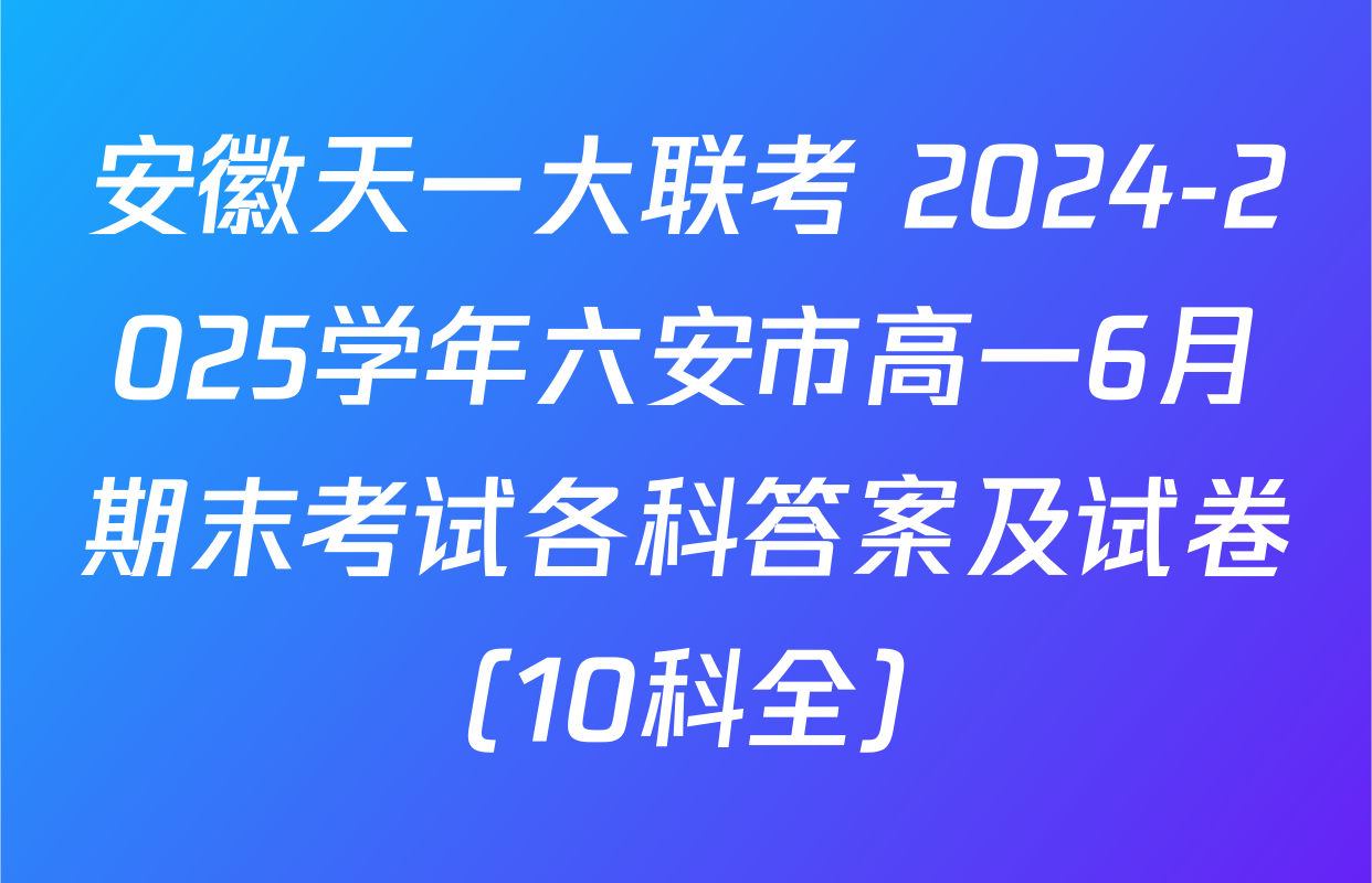 安徽天一大联考 2024-2025学年六安市高一6月期末考试各科答案及试卷（10科全）