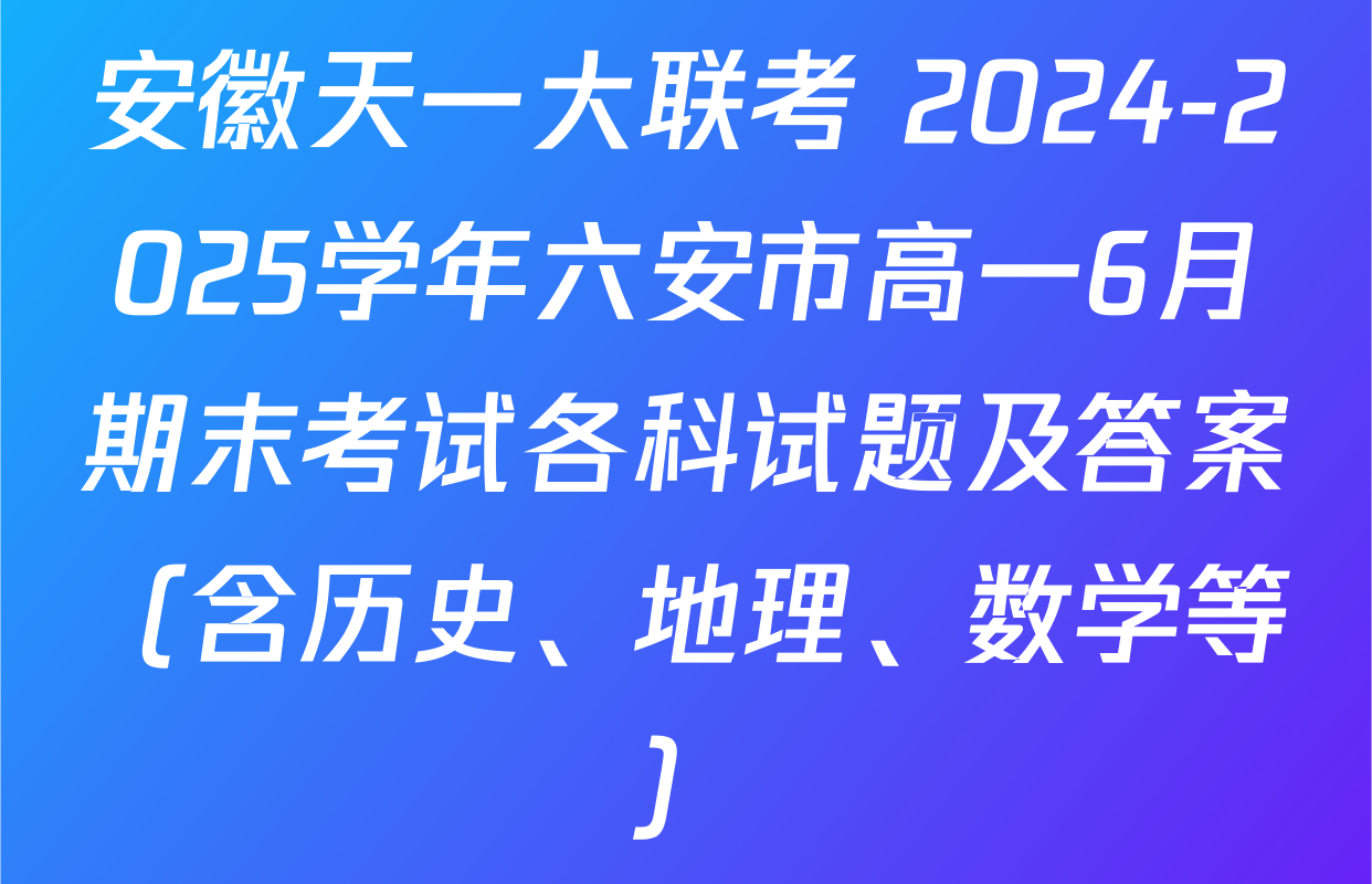 安徽天一大联考 2024-2025学年六安市高一6月期末考试各科试题及答案（含历史、地理、数学等）