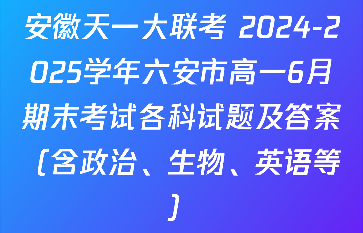 安徽天一大联考 2024-2025学年六安市高一6月期末考试各科试题及答案（含政治、生物、英语等）