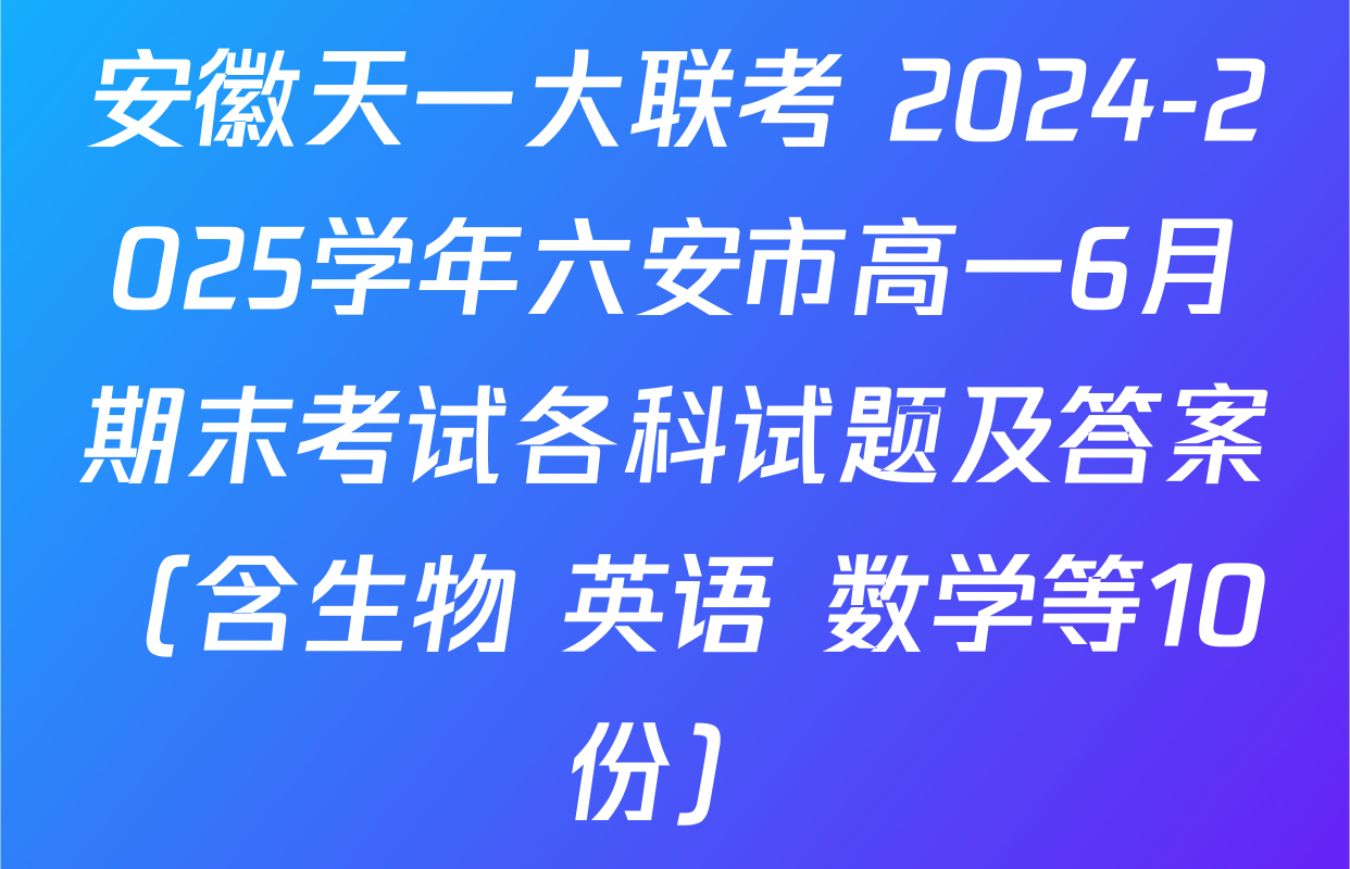 安徽天一大联考 2024-2025学年六安市高一6月期末考试各科试题及答案（含生物 英语 数学等10份）