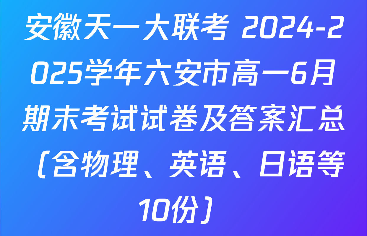 安徽天一大联考 2024-2025学年六安市高一6月期末考试试卷及答案汇总（含物理、英语、日语等10份）